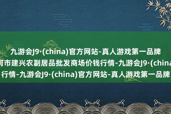 九游会J9·(china)官方网站-真人游戏第一品牌2024年4月8日河北三河市建兴农副居品批发商场价钱行情-九游会J9·(china)官方网站-真人游戏第一品牌