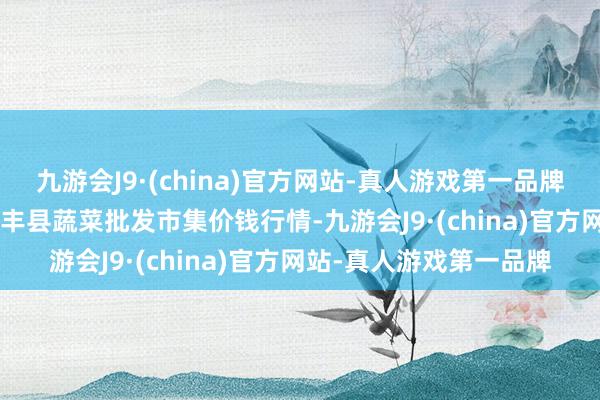 九游会J9·(china)官方网站-真人游戏第一品牌2024年4月8日江西永丰县蔬菜批发市集价钱行情-九游会J9·(china)官方网站-真人游戏第一品牌