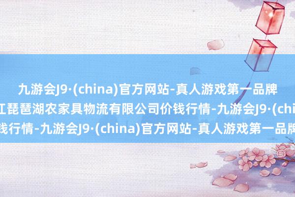 九游会J9·(china)官方网站-真人游戏第一品牌2024年4月8日江西九江琵琶湖农家具物流有限公司价钱行情-九游会J9·(china)官方网站-真人游戏第一品牌