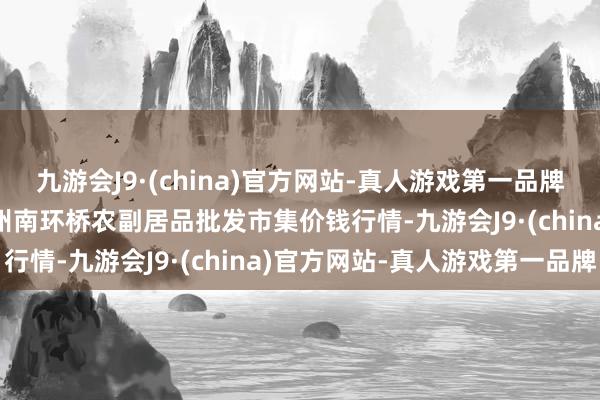 九游会J9·(china)官方网站-真人游戏第一品牌2024年4月8日江苏苏州南环桥农副居品批发市集价钱行情-九游会J9·(china)官方网站-真人游戏第一品牌