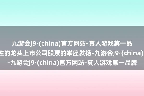 九游会J9·(china)官方网站-真人游戏第一品牌反应各行业最具代表性的龙头上市公司股票的举座发扬-九游会J9·(china)官方网站-真人游戏第一品牌