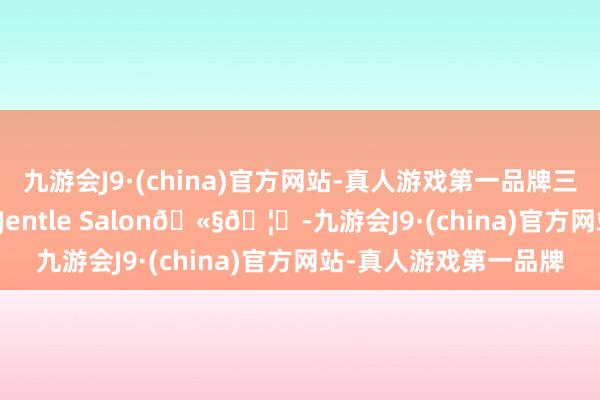 九游会J9·(china)官方网站-真人游戏第一品牌三里屯遭受Jennie咯｜Jentle Salon🫧🦄-九游会J9·(china)官方网站-真人游戏第一品牌