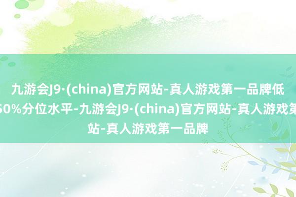 九游会J9·(china)官方网站-真人游戏第一品牌低于历史50%分位水平-九游会J9·(china)官方网站-真人游戏第一品牌