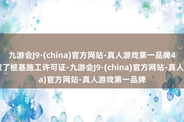 九游会J9·(china)官方网站-真人游戏第一品牌4月10日就获取了桩基施工许可证-九游会J9·(china)官方网站-真人游戏第一品牌