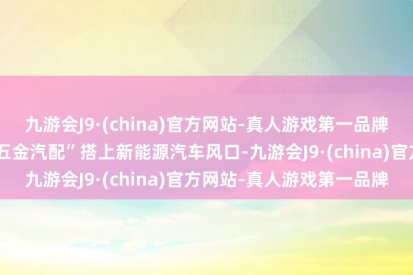 九游会J9·(china)官方网站-真人游戏第一品牌上一代东说念主留住的“五金汽配”搭上新能源汽车风口-九游会J9·(china)官方网站-真人游戏第一品牌