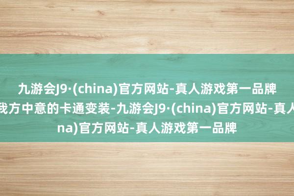 九游会J9·(china)官方网站-真人游戏第一品牌他们不错碰见我方中意的卡通变装-九游会J9·(china)官方网站-真人游戏第一品牌