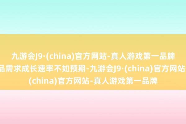 九游会J9·(china)官方网站-真人游戏第一品牌加之中尺寸诈欺居品需求成长速率不如预期-九游会J9·(china)官方网站-真人游戏第一品牌