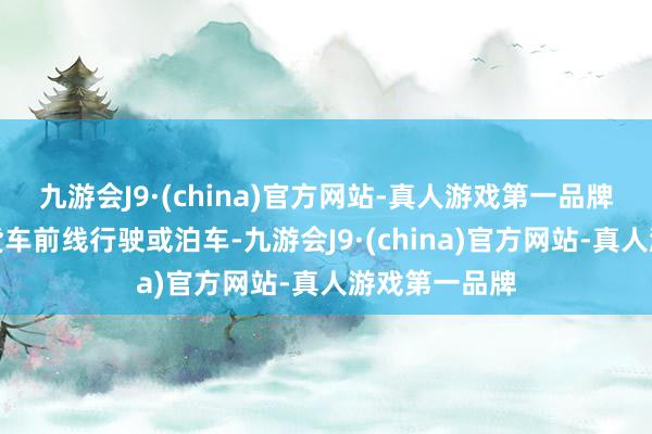 九游会J9·(china)官方网站-真人游戏第一品牌切不可在大货车前线行驶或泊车-九游会J9·(china)官方网站-真人游戏第一品牌