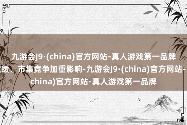 九游会J9·(china)官方网站-真人游戏第一品牌受行业下流需求放缓、市集竞争加重影响-九游会J9·(china)官方网站-真人游戏第一品牌