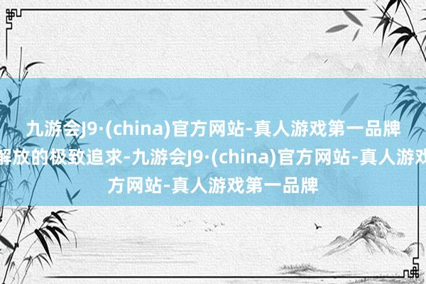 九游会J9·(china)官方网站-真人游戏第一品牌是对个体解放的极致追求-九游会J9·(china)官方网站-真人游戏第一品牌