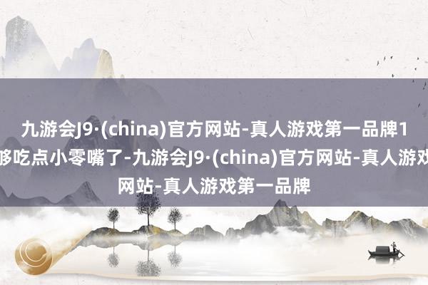 九游会J9·(china)官方网站-真人游戏第一品牌1块钱就只够吃点小零嘴了-九游会J9·(china)官方网站-真人游戏第一品牌