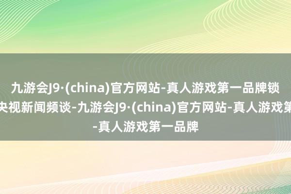 九游会J9·(china)官方网站-真人游戏第一品牌锁定总台央视新闻频谈-九游会J9·(china)官方网站-真人游戏第一品牌