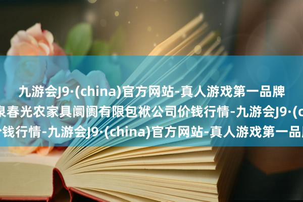 九游会J9·(china)官方网站-真人游戏第一品牌2024年5月7日甘肃酒泉春光农家具阛阓有限包袱公司价钱行情-九游会J9·(china)官方网站-真人游戏第一品牌