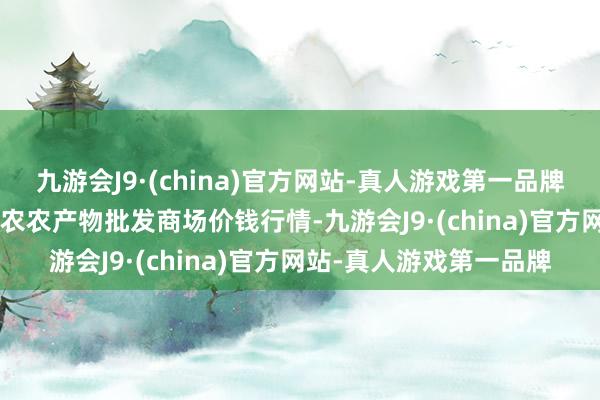 九游会J9·(china)官方网站-真人游戏第一品牌2024年5月7日甘肃邦农农产物批发商场价钱行情-九游会J9·(china)官方网站-真人游戏第一品牌