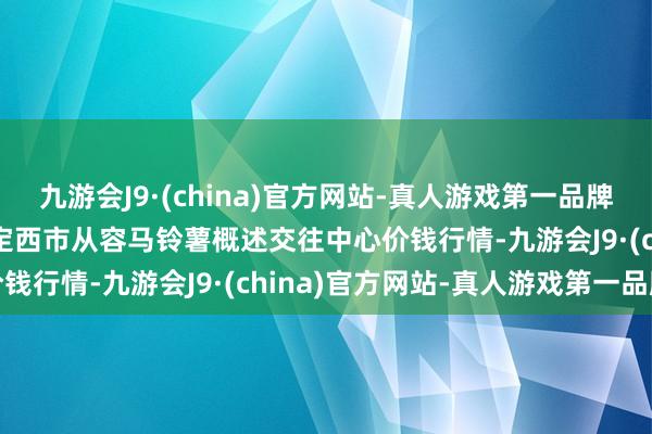 九游会J9·(china)官方网站-真人游戏第一品牌2024年5月7日甘肃省定西市从容马铃薯概述交往中心价钱行情-九游会J9·(china)官方网站-真人游戏第一品牌