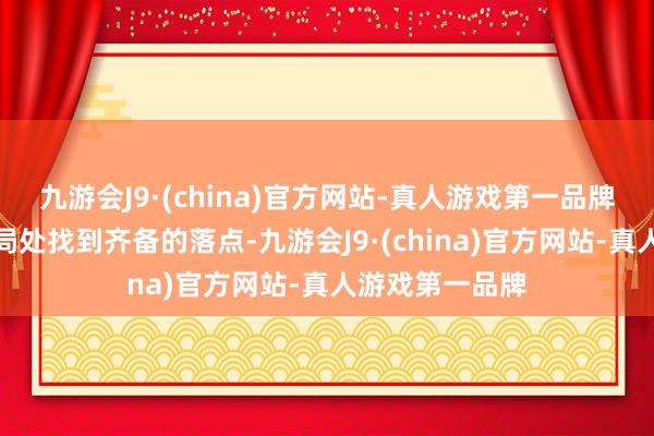 九游会J9·(china)官方网站-真人游戏第一品牌临了却又在结局处找到齐备的落点-九游会J9·(china)官方网站-真人游戏第一品牌