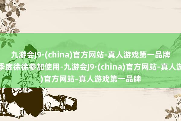 九游会J9·(china)官方网站-真人游戏第一品牌瞻望于第三季度徐徐参加使用-九游会J9·(china)官方网站-真人游戏第一品牌