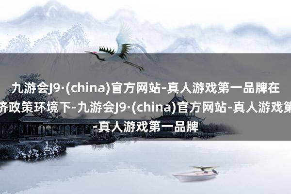 九游会J9·(china)官方网站-真人游戏第一品牌在现时经济政策环境下-九游会J9·(china)官方网站-真人游戏第一品牌