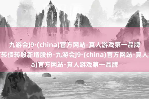 九游会J9·(china)官方网站-真人游戏第一品牌无穷售条件可转债转股新增股份-九游会J9·(china)官方网站-真人游戏第一品牌