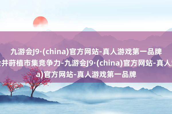 九游会J9·(china)官方网站-真人游戏第一品牌增强用户体验并莳植市集竞争力-九游会J9·(china)官方网站-真人游戏第一品牌