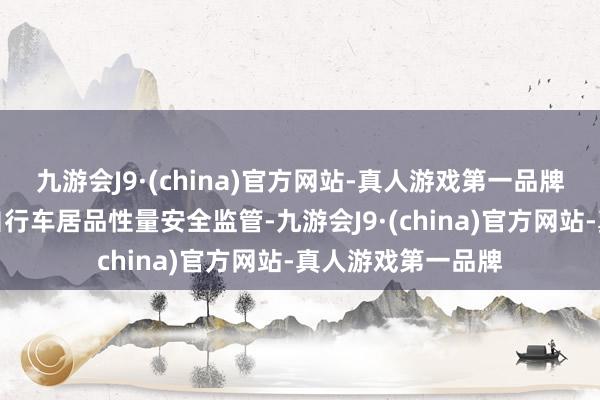 九游会J9·(china)官方网站-真人游戏第一品牌进一步强化电动自行车居品性量安全监管-九游会J9·(china)官方网站-真人游戏第一品牌