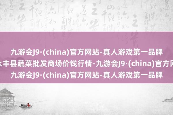 九游会J9·(china)官方网站-真人游戏第一品牌2024年5月20日江西永丰县蔬菜批发商场价钱行情-九游会J9·(china)官方网站-真人游戏第一品牌