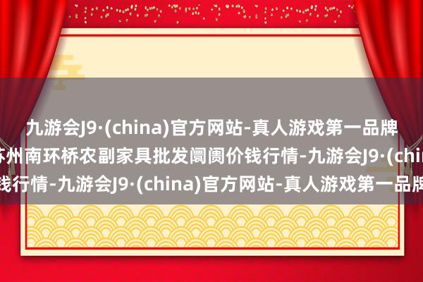 九游会J9·(china)官方网站-真人游戏第一品牌2024年5月20日江苏苏州南环桥农副家具批发阛阓价钱行情-九游会J9·(china)官方网站-真人游戏第一品牌