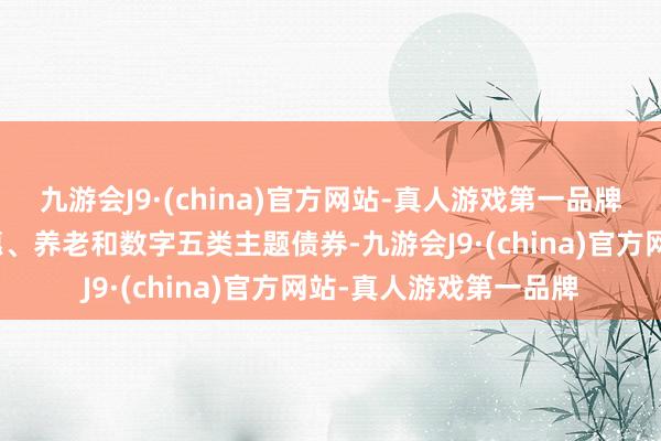 九游会J9·(china)官方网站-真人游戏第一品牌精选科创、绿色、普惠、养老和数字五类主题债券-九游会J9·(china)官方网站-真人游戏第一品牌