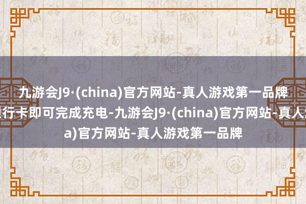 九游会J9·(china)官方网站-真人游戏第一品牌无需现款或银行卡即可完成充电-九游会J9·(china)官方网站-真人游戏第一品牌