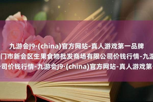 九游会J9·(china)官方网站-真人游戏第一品牌2024年5月28日广东江门市新会区生果食物批发商场有限公司价钱行情-九游会J9·(china)官方网站-真人游戏第一品牌