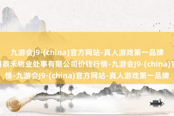 九游会J9·(china)官方网站-真人游戏第一品牌2024年5月28日师宗县鼎禾物业处事有限公司价钱行情-九游会J9·(china)官方网站-真人游戏第一品牌