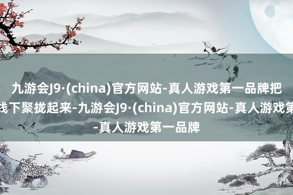 九游会J9·(china)官方网站-真人游戏第一品牌把线上和线下聚拢起来-九游会J9·(china)官方网站-真人游戏第一品牌