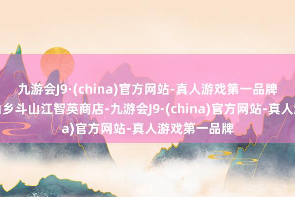 九游会J9·(china)官方网站-真人游戏第一品牌王人昌县狮山乡斗山江智英商店-九游会J9·(china)官方网站-真人游戏第一品牌