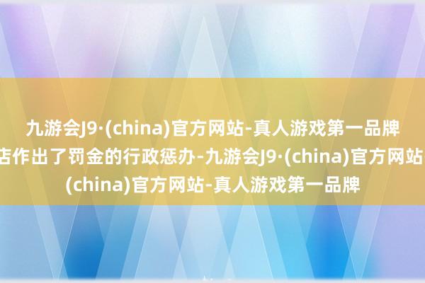 九游会J9·(china)官方网站-真人游戏第一品牌对皆昌县晓峰商贸店作出了罚金的行政惩办-九游会J9·(china)官方网站-真人游戏第一品牌