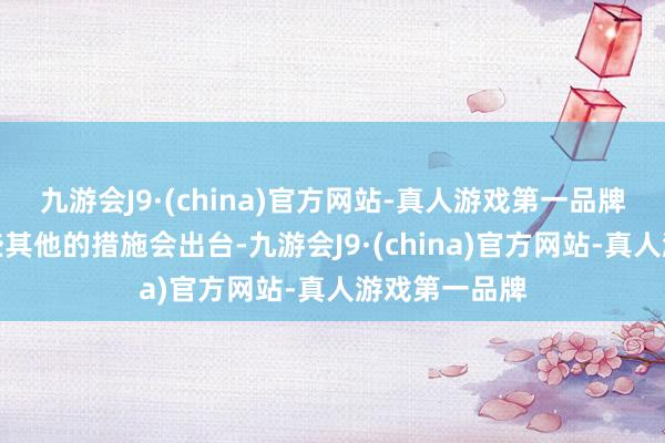 九游会J9·(china)官方网站-真人游戏第一品牌可能还有一些其他的措施会出台-九游会J9·(china)官方网站-真人游戏第一品牌