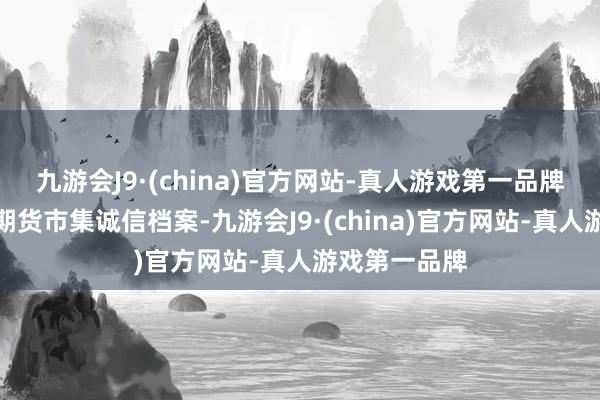 九游会J9·(china)官方网站-真人游戏第一品牌并记入证券期货市集诚信档案-九游会J9·(china)官方网站-真人游戏第一品牌