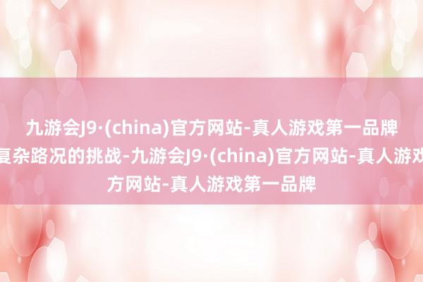 九游会J9·(china)官方网站-真人游戏第一品牌濒临各式复杂路况的挑战-九游会J9·(china)官方网站-真人游戏第一品牌