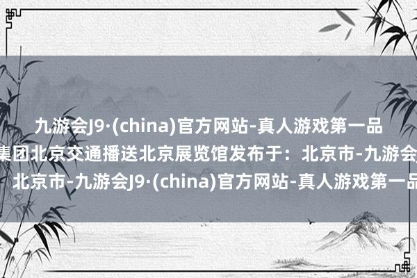 九游会J9·(china)官方网站-真人游戏第一品牌生存节拾光祥龙博瑞集团北京交通播送北京展览馆发布于：北京市-九游会J9·(china)官方网站-真人游戏第一品牌