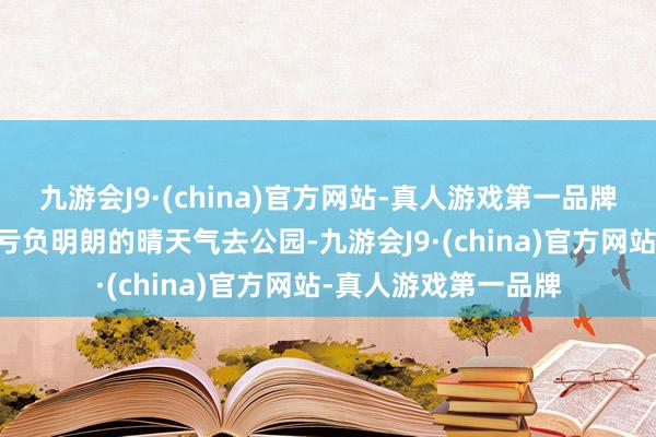 九游会J9·(china)官方网站-真人游戏第一品牌享受20分钟效应不亏负明朗的晴天气去公园-九游会J9·(china)官方网站-真人游戏第一品牌