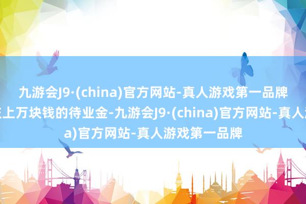 九游会J9·(china)官方网站-真人游戏第一品牌每年王人得交上万块钱的待业金-九游会J9·(china)官方网站-真人游戏第一品牌