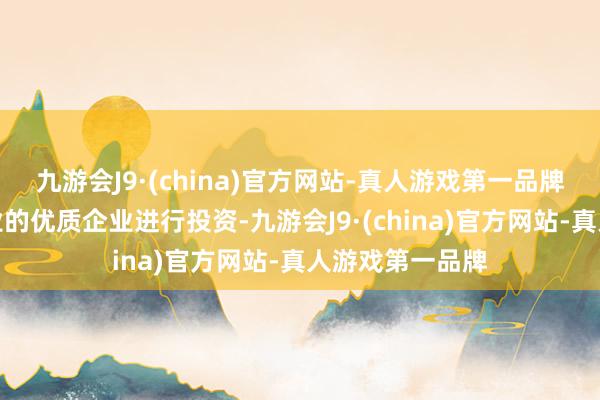 九游会J9·(china)官方网站-真人游戏第一品牌精选高端制造业的优质企业进行投资-九游会J9·(china)官方网站-真人游戏第一品牌