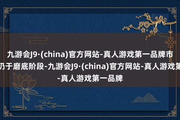 九游会J9·(china)官方网站-真人游戏第一品牌市场当前仍于磨底阶段-九游会J9·(china)官方网站-真人游戏第一品牌