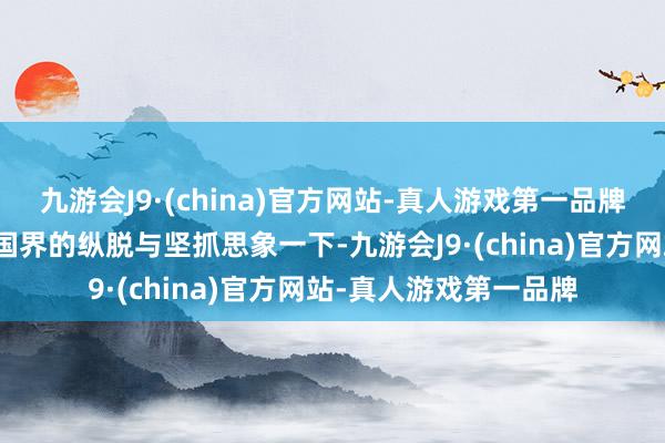 九游会J9·(china)官方网站-真人游戏第一品牌二、艺术逐梦：杰出国界的纵脱与坚抓思象一下-九游会J9·(china)官方网站-真人游戏第一品牌