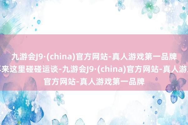 九游会J9·(china)官方网站-真人游戏第一品牌一来念念再来这里碰碰运谈-九游会J9·(china)官方网站-真人游戏第一品牌