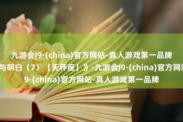 九游会J9·(china)官方网站-真人游戏第一品牌今天讲《星座的领会与明白（7）【天秤座】》-九游会J9·(china)官方网站-真人游戏第一品牌