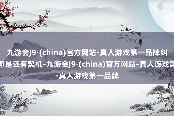 九游会J9·(china)官方网站-真人游戏第一品牌纠合还在即是还有契机-九游会J9·(china)官方网站-真人游戏第一品牌