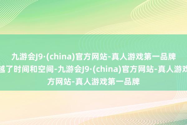 九游会J9·(china)官方网站-真人游戏第一品牌就像是穿越了时间和空间-九游会J9·(china)官方网站-真人游戏第一品牌