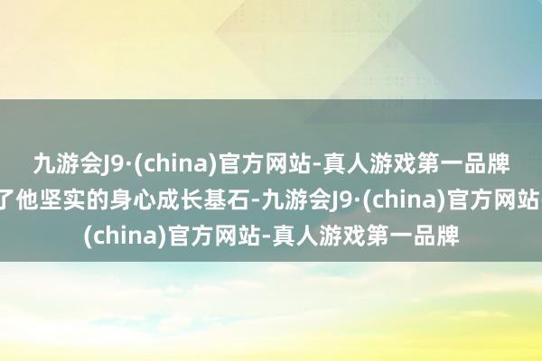 九游会J9·(china)官方网站-真人游戏第一品牌母亲情深义重铸就了他坚实的身心成长基石-九游会J9·(china)官方网站-真人游戏第一品牌