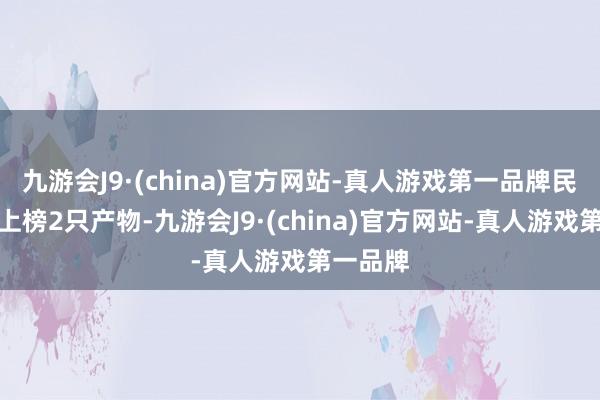 九游会J9·(china)官方网站-真人游戏第一品牌民生答理上榜2只产物-九游会J9·(china)官方网站-真人游戏第一品牌