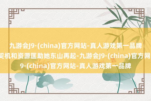 九游会J9·(china)官方网站-真人游戏第一品牌预示着将会有更多的契机和资源匡助她东山再起-九游会J9·(china)官方网站-真人游戏第一品牌